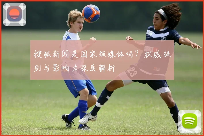 搜狐新闻是国家级媒体吗？权威级别与影响力深度解析